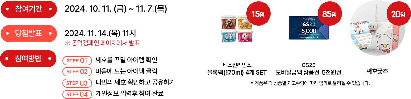 참여기간 : 2024.10.7(월)~11.3(일) | 당첨발표 : 2024.11.8(금)11시 공익캠페인 페이지에서 발표 | 참여방법 (1) 쎄호를 꾸밀 아이템 확인 (2) 마음에 드는 아이템 클릭 (3) 나만의 쎄호 확인하고 공유하기 (4) 개인정보 입력 후 참여 완료 | 경품: