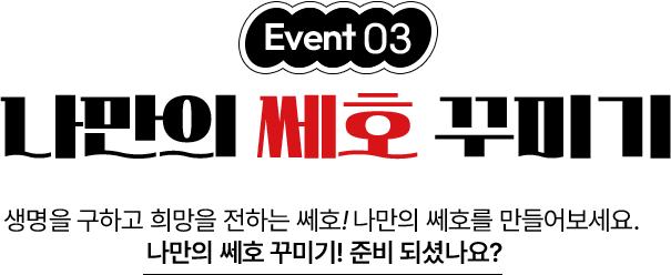 이벤트03 나만의 쎄호 꾸미기 생명을 구하고 희망을 전하는 쎄호! 나만의 쎄호를 만들어보세요. 나만의 쎄호 꾸미기! 준비 되셨나요?