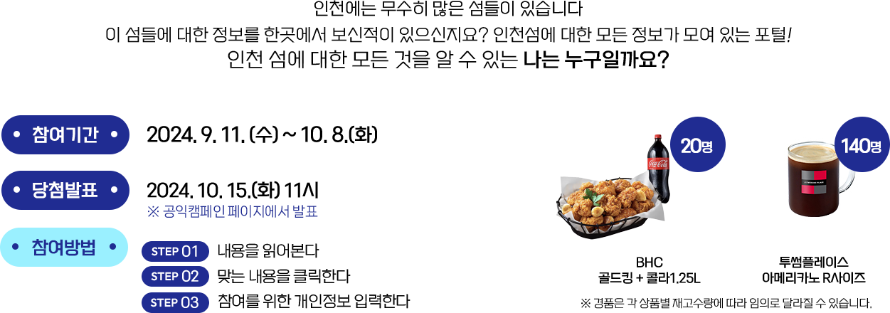 참여기간 : 2024.9.11(수)~10.8(화) | 당첨발표 : 2024.10.15(화)11시 공익캠페인 페이지에서 발표 | 참여방법 (1) 내용을 읽어본다 (2) 맞는 내용을 클릭한다 (3) 참여를 위한 개인정보 입력한다 | 경품 : 미스터피자 불고기M + 핫윙 4개 + 콜라1.25L 100명, 투썸플레이스 아메리카노 R사이즈 100명 ( 경품은 각 상품별 재고수량에 따라 임의로 달라질 수 있습니다.)
