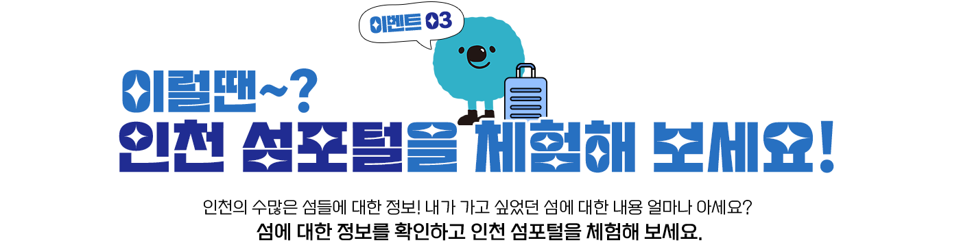 이벤트03 이럴땐~? 인천 섬포털을 체험해 보세요! 인천의 수많은 섬들에 대한 정보! 내가 가고 싶었던 섬에 대한 내용 얼마나 아세요? 섬에 대한 정보를 확인하고 인천 섬포털을 체험해 보세요.